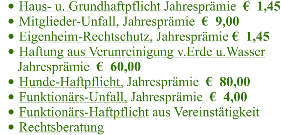 	Haus- u. Grundhaftpflicht Jahresprmie    1,45 	Mitglieder-Unfall, Jahresprmie    9,00 	Eigenheim-Rechtschutz, Jahresprmie   1,45 	Haftung aus Verunreinigung v.Erde u.Wasser       Jahresprmie    60,00 	Hunde-Haftpflicht, Jahresprmie    80,00 	Funktionrs-Unfall, Jahresprmie    4,00 	Funktionrs-Haftpflicht aus Vereinsttigkeit   	Rechtsberatung